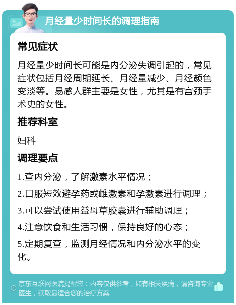 月经量少时间长的调理指南 常见症状 月经量少时间长可能是内分泌失调引起的，常见症状包括月经周期延长、月经量减少、月经颜色变淡等。易感人群主要是女性，尤其是有宫颈手术史的女性。 推荐科室 妇科 调理要点 1.查内分泌，了解激素水平情况； 2.口服短效避孕药或雌激素和孕激素进行调理； 3.可以尝试使用益母草胶囊进行辅助调理； 4.注意饮食和生活习惯，保持良好的心态； 5.定期复查，监测月经情况和内分泌水平的变化。