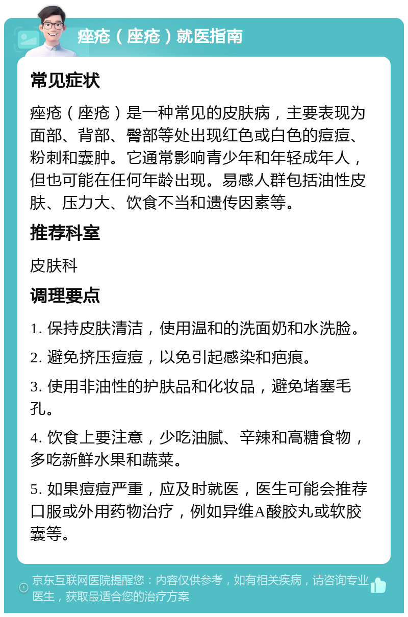 痤疮（座疮）就医指南 常见症状 痤疮（座疮）是一种常见的皮肤病，主要表现为面部、背部、臀部等处出现红色或白色的痘痘、粉刺和囊肿。它通常影响青少年和年轻成年人，但也可能在任何年龄出现。易感人群包括油性皮肤、压力大、饮食不当和遗传因素等。 推荐科室 皮肤科 调理要点 1. 保持皮肤清洁，使用温和的洗面奶和水洗脸。 2. 避免挤压痘痘，以免引起感染和疤痕。 3. 使用非油性的护肤品和化妆品，避免堵塞毛孔。 4. 饮食上要注意，少吃油腻、辛辣和高糖食物，多吃新鲜水果和蔬菜。 5. 如果痘痘严重，应及时就医，医生可能会推荐口服或外用药物治疗，例如异维A酸胶丸或软胶囊等。