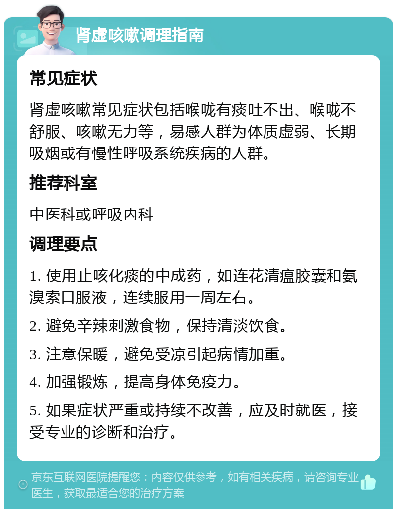 肾虚咳嗽调理指南 常见症状 肾虚咳嗽常见症状包括喉咙有痰吐不出、喉咙不舒服、咳嗽无力等，易感人群为体质虚弱、长期吸烟或有慢性呼吸系统疾病的人群。 推荐科室 中医科或呼吸内科 调理要点 1. 使用止咳化痰的中成药，如连花清瘟胶囊和氨溴索口服液，连续服用一周左右。 2. 避免辛辣刺激食物，保持清淡饮食。 3. 注意保暖，避免受凉引起病情加重。 4. 加强锻炼，提高身体免疫力。 5. 如果症状严重或持续不改善，应及时就医，接受专业的诊断和治疗。