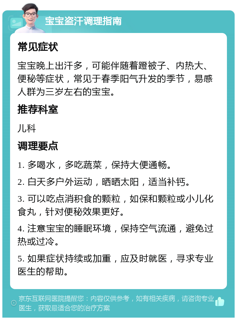 宝宝盗汗调理指南 常见症状 宝宝晚上出汗多，可能伴随着蹬被子、内热大、便秘等症状，常见于春季阳气升发的季节，易感人群为三岁左右的宝宝。 推荐科室 儿科 调理要点 1. 多喝水，多吃蔬菜，保持大便通畅。 2. 白天多户外运动，晒晒太阳，适当补钙。 3. 可以吃点消积食的颗粒，如保和颗粒或小儿化食丸，针对便秘效果更好。 4. 注意宝宝的睡眠环境，保持空气流通，避免过热或过冷。 5. 如果症状持续或加重，应及时就医，寻求专业医生的帮助。