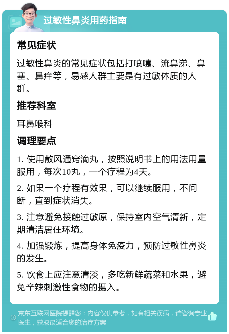 过敏性鼻炎用药指南 常见症状 过敏性鼻炎的常见症状包括打喷嚏、流鼻涕、鼻塞、鼻痒等，易感人群主要是有过敏体质的人群。 推荐科室 耳鼻喉科 调理要点 1. 使用散风通窍滴丸，按照说明书上的用法用量服用，每次10丸，一个疗程为4天。 2. 如果一个疗程有效果，可以继续服用，不间断，直到症状消失。 3. 注意避免接触过敏原，保持室内空气清新，定期清洁居住环境。 4. 加强锻炼，提高身体免疫力，预防过敏性鼻炎的发生。 5. 饮食上应注意清淡，多吃新鲜蔬菜和水果，避免辛辣刺激性食物的摄入。