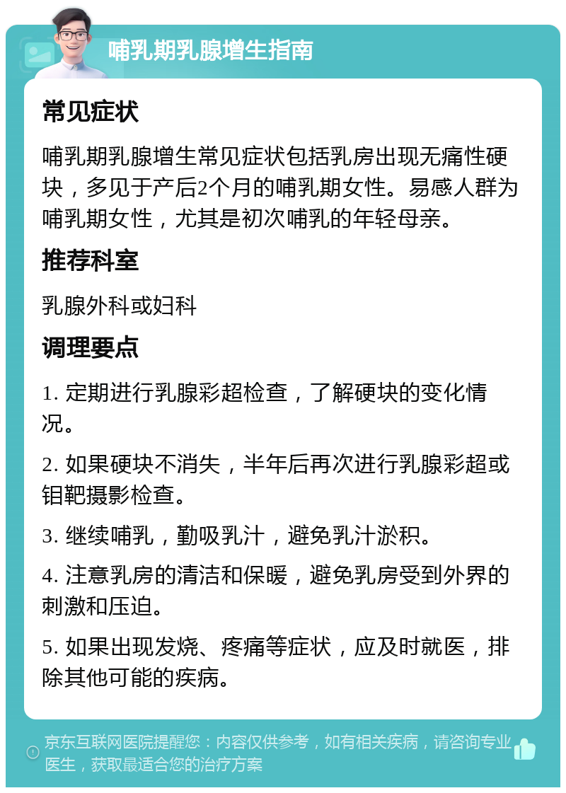 哺乳期乳腺增生指南 常见症状 哺乳期乳腺增生常见症状包括乳房出现无痛性硬块，多见于产后2个月的哺乳期女性。易感人群为哺乳期女性，尤其是初次哺乳的年轻母亲。 推荐科室 乳腺外科或妇科 调理要点 1. 定期进行乳腺彩超检查，了解硬块的变化情况。 2. 如果硬块不消失，半年后再次进行乳腺彩超或钼靶摄影检查。 3. 继续哺乳，勤吸乳汁，避免乳汁淤积。 4. 注意乳房的清洁和保暖，避免乳房受到外界的刺激和压迫。 5. 如果出现发烧、疼痛等症状，应及时就医，排除其他可能的疾病。