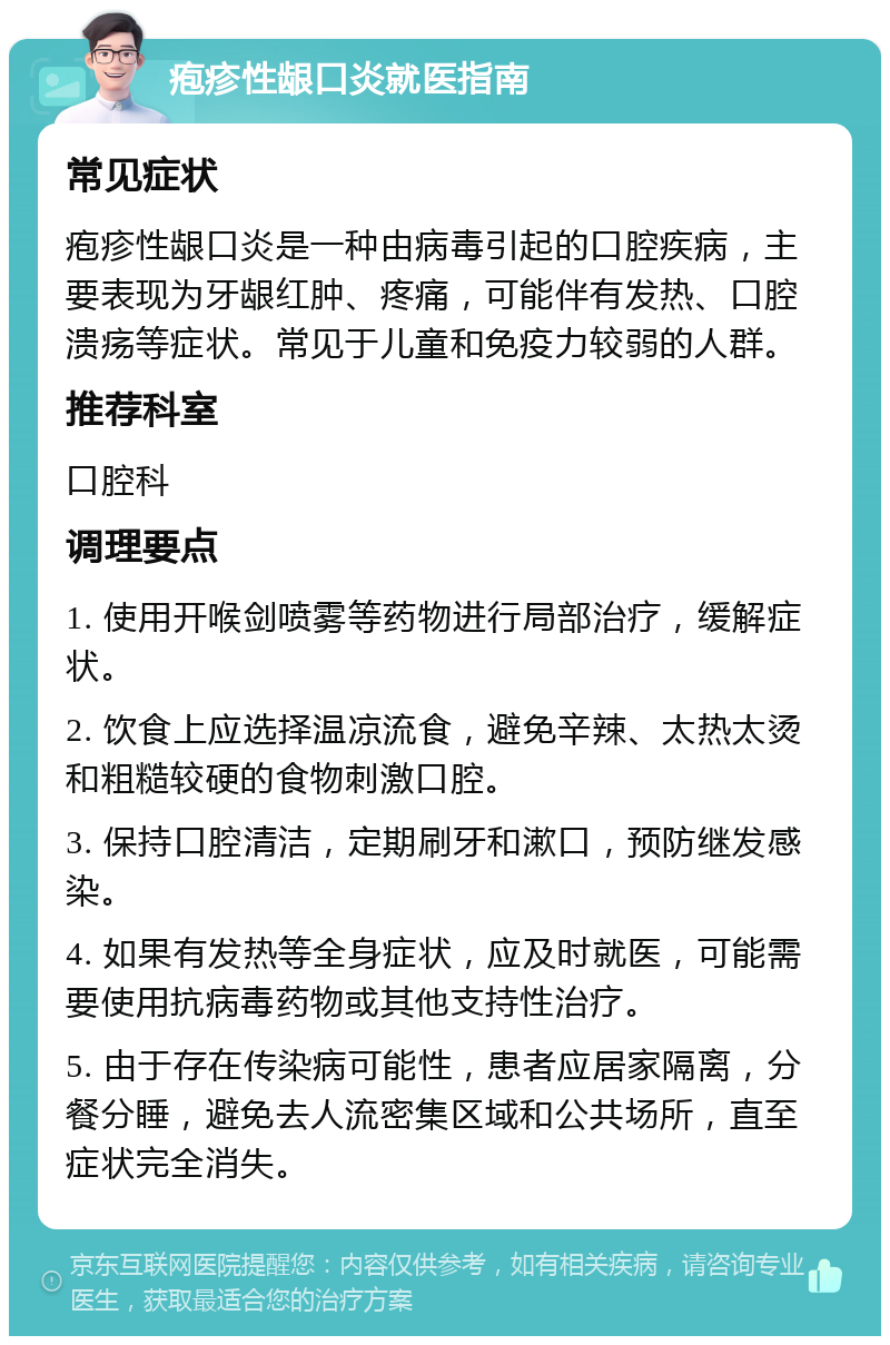 疱疹性龈口炎就医指南 常见症状 疱疹性龈口炎是一种由病毒引起的口腔疾病，主要表现为牙龈红肿、疼痛，可能伴有发热、口腔溃疡等症状。常见于儿童和免疫力较弱的人群。 推荐科室 口腔科 调理要点 1. 使用开喉剑喷雾等药物进行局部治疗，缓解症状。 2. 饮食上应选择温凉流食，避免辛辣、太热太烫和粗糙较硬的食物刺激口腔。 3. 保持口腔清洁，定期刷牙和漱口，预防继发感染。 4. 如果有发热等全身症状，应及时就医，可能需要使用抗病毒药物或其他支持性治疗。 5. 由于存在传染病可能性，患者应居家隔离，分餐分睡，避免去人流密集区域和公共场所，直至症状完全消失。