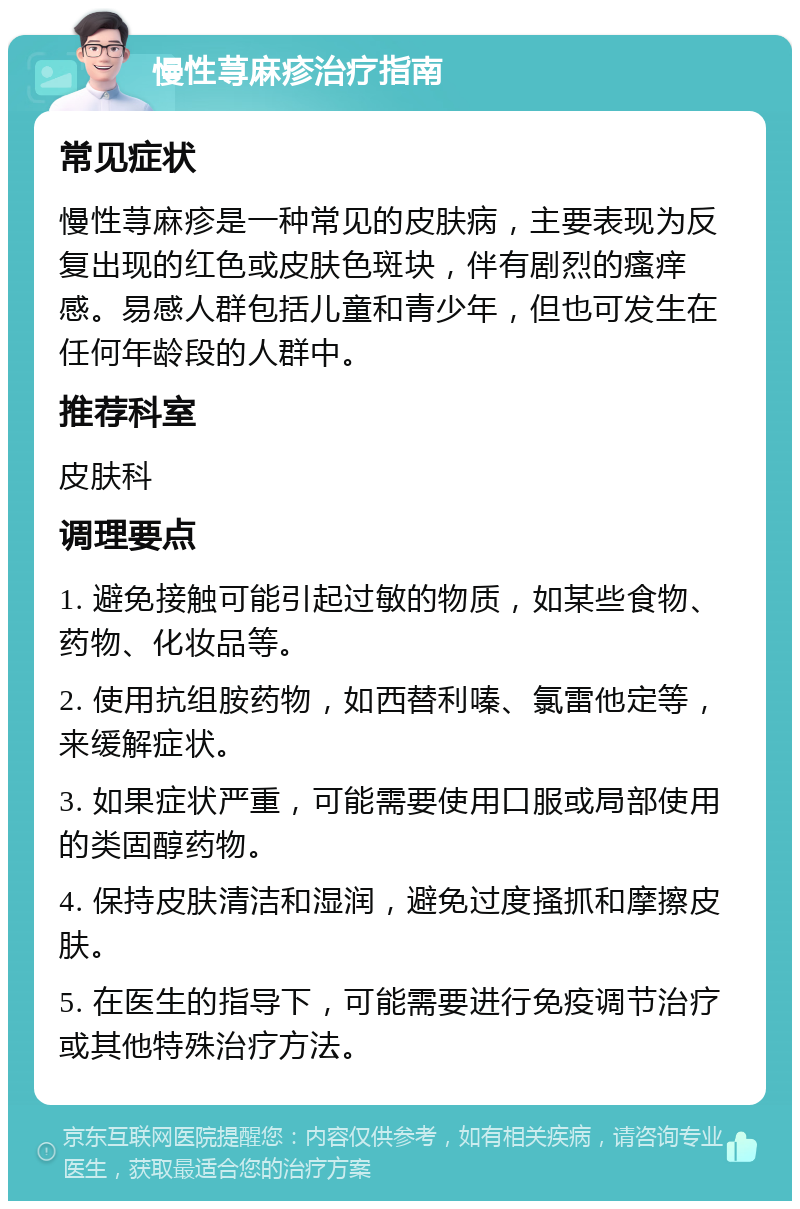 慢性荨麻疹治疗指南 常见症状 慢性荨麻疹是一种常见的皮肤病，主要表现为反复出现的红色或皮肤色斑块，伴有剧烈的瘙痒感。易感人群包括儿童和青少年，但也可发生在任何年龄段的人群中。 推荐科室 皮肤科 调理要点 1. 避免接触可能引起过敏的物质，如某些食物、药物、化妆品等。 2. 使用抗组胺药物，如西替利嗪、氯雷他定等，来缓解症状。 3. 如果症状严重，可能需要使用口服或局部使用的类固醇药物。 4. 保持皮肤清洁和湿润，避免过度搔抓和摩擦皮肤。 5. 在医生的指导下，可能需要进行免疫调节治疗或其他特殊治疗方法。