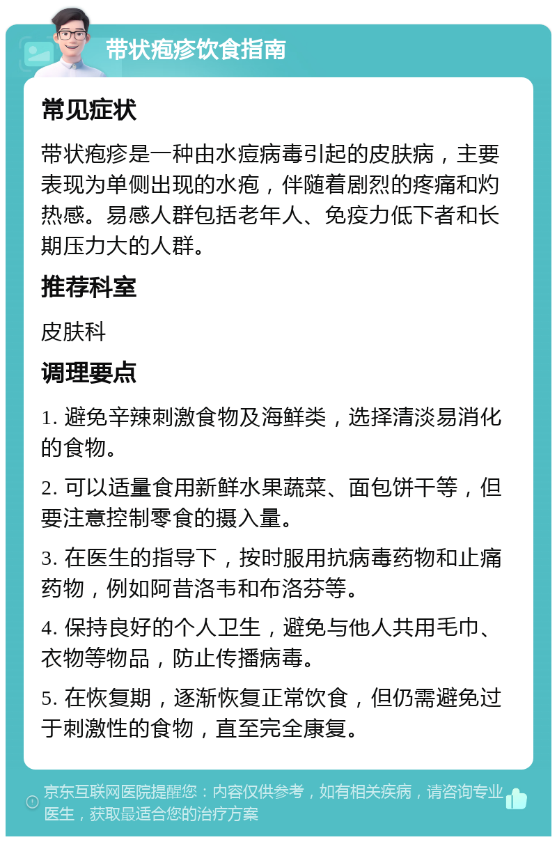 带状疱疹饮食指南 常见症状 带状疱疹是一种由水痘病毒引起的皮肤病，主要表现为单侧出现的水疱，伴随着剧烈的疼痛和灼热感。易感人群包括老年人、免疫力低下者和长期压力大的人群。 推荐科室 皮肤科 调理要点 1. 避免辛辣刺激食物及海鲜类，选择清淡易消化的食物。 2. 可以适量食用新鲜水果蔬菜、面包饼干等，但要注意控制零食的摄入量。 3. 在医生的指导下，按时服用抗病毒药物和止痛药物，例如阿昔洛韦和布洛芬等。 4. 保持良好的个人卫生，避免与他人共用毛巾、衣物等物品，防止传播病毒。 5. 在恢复期，逐渐恢复正常饮食，但仍需避免过于刺激性的食物，直至完全康复。