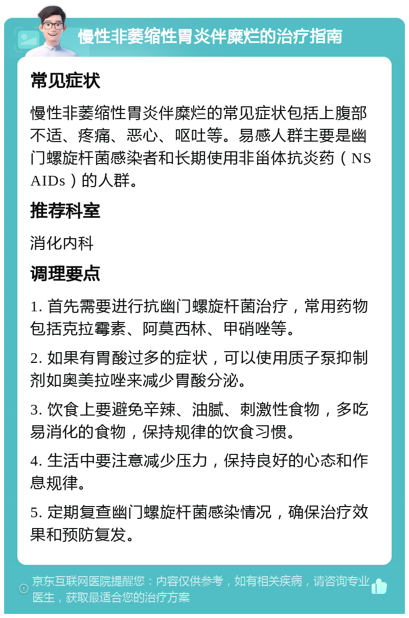 慢性非萎缩性胃炎伴糜烂的治疗指南 常见症状 慢性非萎缩性胃炎伴糜烂的常见症状包括上腹部不适、疼痛、恶心、呕吐等。易感人群主要是幽门螺旋杆菌感染者和长期使用非甾体抗炎药（NSAIDs）的人群。 推荐科室 消化内科 调理要点 1. 首先需要进行抗幽门螺旋杆菌治疗，常用药物包括克拉霉素、阿莫西林、甲硝唑等。 2. 如果有胃酸过多的症状，可以使用质子泵抑制剂如奥美拉唑来减少胃酸分泌。 3. 饮食上要避免辛辣、油腻、刺激性食物，多吃易消化的食物，保持规律的饮食习惯。 4. 生活中要注意减少压力，保持良好的心态和作息规律。 5. 定期复查幽门螺旋杆菌感染情况，确保治疗效果和预防复发。