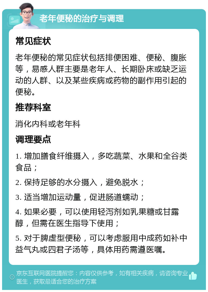 老年便秘的治疗与调理 常见症状 老年便秘的常见症状包括排便困难、便秘、腹胀等，易感人群主要是老年人、长期卧床或缺乏运动的人群、以及某些疾病或药物的副作用引起的便秘。 推荐科室 消化内科或老年科 调理要点 1. 增加膳食纤维摄入，多吃蔬菜、水果和全谷类食品； 2. 保持足够的水分摄入，避免脱水； 3. 适当增加运动量，促进肠道蠕动； 4. 如果必要，可以使用轻泻剂如乳果糖或甘露醇，但需在医生指导下使用； 5. 对于脾虚型便秘，可以考虑服用中成药如补中益气丸或四君子汤等，具体用药需遵医嘱。