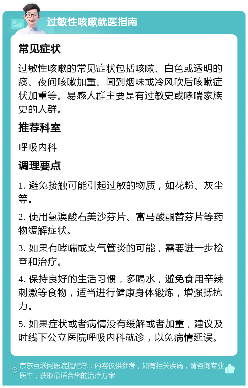 过敏性咳嗽就医指南 常见症状 过敏性咳嗽的常见症状包括咳嗽、白色或透明的痰、夜间咳嗽加重、闻到烟味或冷风吹后咳嗽症状加重等。易感人群主要是有过敏史或哮喘家族史的人群。 推荐科室 呼吸内科 调理要点 1. 避免接触可能引起过敏的物质，如花粉、灰尘等。 2. 使用氢溴酸右美沙芬片、富马酸酮替芬片等药物缓解症状。 3. 如果有哮喘或支气管炎的可能，需要进一步检查和治疗。 4. 保持良好的生活习惯，多喝水，避免食用辛辣刺激等食物，适当进行健康身体锻炼，增强抵抗力。 5. 如果症状或者病情没有缓解或者加重，建议及时线下公立医院呼吸内科就诊，以免病情延误。