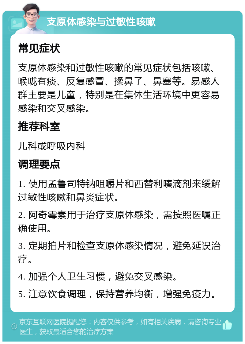 支原体感染与过敏性咳嗽 常见症状 支原体感染和过敏性咳嗽的常见症状包括咳嗽、喉咙有痰、反复感冒、揉鼻子、鼻塞等。易感人群主要是儿童，特别是在集体生活环境中更容易感染和交叉感染。 推荐科室 儿科或呼吸内科 调理要点 1. 使用孟鲁司特钠咀嚼片和西替利嗪滴剂来缓解过敏性咳嗽和鼻炎症状。 2. 阿奇霉素用于治疗支原体感染，需按照医嘱正确使用。 3. 定期拍片和检查支原体感染情况，避免延误治疗。 4. 加强个人卫生习惯，避免交叉感染。 5. 注意饮食调理，保持营养均衡，增强免疫力。