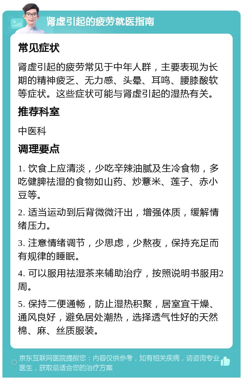 肾虚引起的疲劳就医指南 常见症状 肾虚引起的疲劳常见于中年人群，主要表现为长期的精神疲乏、无力感、头晕、耳鸣、腰膝酸软等症状。这些症状可能与肾虚引起的湿热有关。 推荐科室 中医科 调理要点 1. 饮食上应清淡，少吃辛辣油腻及生冷食物，多吃健脾祛湿的食物如山药、炒薏米、莲子、赤小豆等。 2. 适当运动到后背微微汗出，增强体质，缓解情绪压力。 3. 注意情绪调节，少思虑，少熬夜，保持充足而有规律的睡眠。 4. 可以服用祛湿茶来辅助治疗，按照说明书服用2周。 5. 保持二便通畅，防止湿热积聚，居室宜干燥、通风良好，避免居处潮热，选择透气性好的天然棉、麻、丝质服装。