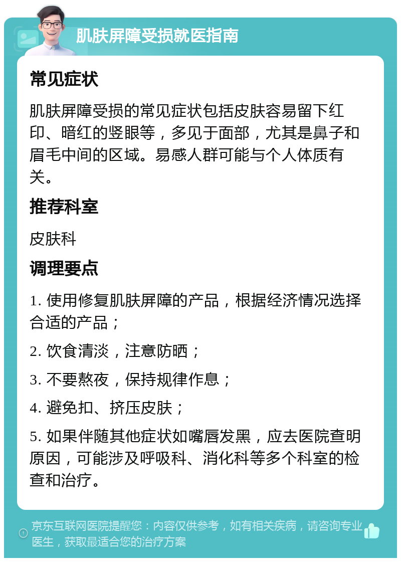 肌肤屏障受损就医指南 常见症状 肌肤屏障受损的常见症状包括皮肤容易留下红印、暗红的竖眼等，多见于面部，尤其是鼻子和眉毛中间的区域。易感人群可能与个人体质有关。 推荐科室 皮肤科 调理要点 1. 使用修复肌肤屏障的产品，根据经济情况选择合适的产品； 2. 饮食清淡，注意防晒； 3. 不要熬夜，保持规律作息； 4. 避免扣、挤压皮肤； 5. 如果伴随其他症状如嘴唇发黑，应去医院查明原因，可能涉及呼吸科、消化科等多个科室的检查和治疗。