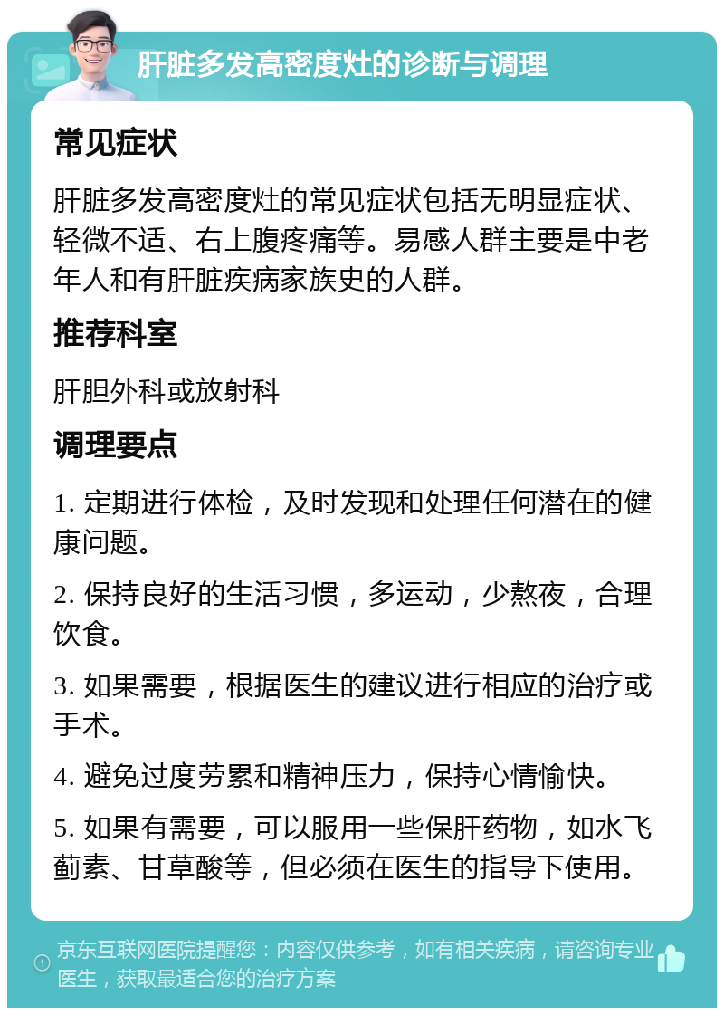 肝脏多发高密度灶的诊断与调理 常见症状 肝脏多发高密度灶的常见症状包括无明显症状、轻微不适、右上腹疼痛等。易感人群主要是中老年人和有肝脏疾病家族史的人群。 推荐科室 肝胆外科或放射科 调理要点 1. 定期进行体检，及时发现和处理任何潜在的健康问题。 2. 保持良好的生活习惯，多运动，少熬夜，合理饮食。 3. 如果需要，根据医生的建议进行相应的治疗或手术。 4. 避免过度劳累和精神压力，保持心情愉快。 5. 如果有需要，可以服用一些保肝药物，如水飞蓟素、甘草酸等，但必须在医生的指导下使用。