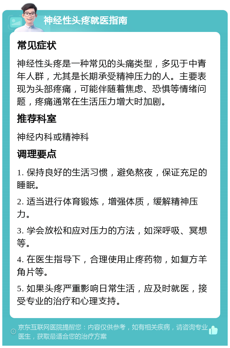 神经性头疼就医指南 常见症状 神经性头疼是一种常见的头痛类型，多见于中青年人群，尤其是长期承受精神压力的人。主要表现为头部疼痛，可能伴随着焦虑、恐惧等情绪问题，疼痛通常在生活压力增大时加剧。 推荐科室 神经内科或精神科 调理要点 1. 保持良好的生活习惯，避免熬夜，保证充足的睡眠。 2. 适当进行体育锻炼，增强体质，缓解精神压力。 3. 学会放松和应对压力的方法，如深呼吸、冥想等。 4. 在医生指导下，合理使用止疼药物，如复方羊角片等。 5. 如果头疼严重影响日常生活，应及时就医，接受专业的治疗和心理支持。