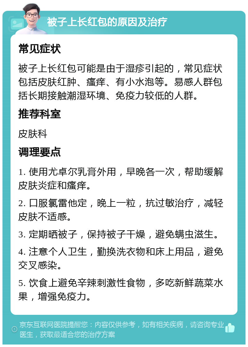 被子上长红包的原因及治疗 常见症状 被子上长红包可能是由于湿疹引起的，常见症状包括皮肤红肿、瘙痒、有小水泡等。易感人群包括长期接触潮湿环境、免疫力较低的人群。 推荐科室 皮肤科 调理要点 1. 使用尤卓尔乳膏外用，早晚各一次，帮助缓解皮肤炎症和瘙痒。 2. 口服氯雷他定，晚上一粒，抗过敏治疗，减轻皮肤不适感。 3. 定期晒被子，保持被子干燥，避免螨虫滋生。 4. 注意个人卫生，勤换洗衣物和床上用品，避免交叉感染。 5. 饮食上避免辛辣刺激性食物，多吃新鲜蔬菜水果，增强免疫力。