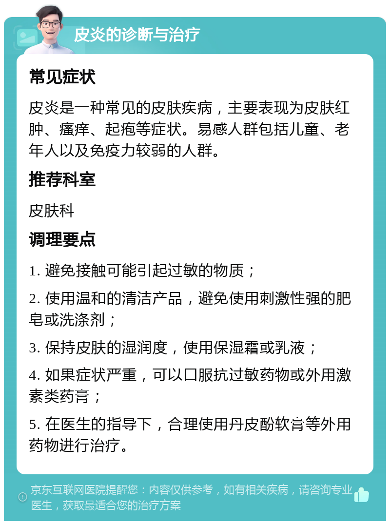 皮炎的诊断与治疗 常见症状 皮炎是一种常见的皮肤疾病，主要表现为皮肤红肿、瘙痒、起疱等症状。易感人群包括儿童、老年人以及免疫力较弱的人群。 推荐科室 皮肤科 调理要点 1. 避免接触可能引起过敏的物质； 2. 使用温和的清洁产品，避免使用刺激性强的肥皂或洗涤剂； 3. 保持皮肤的湿润度，使用保湿霜或乳液； 4. 如果症状严重，可以口服抗过敏药物或外用激素类药膏； 5. 在医生的指导下，合理使用丹皮酚软膏等外用药物进行治疗。