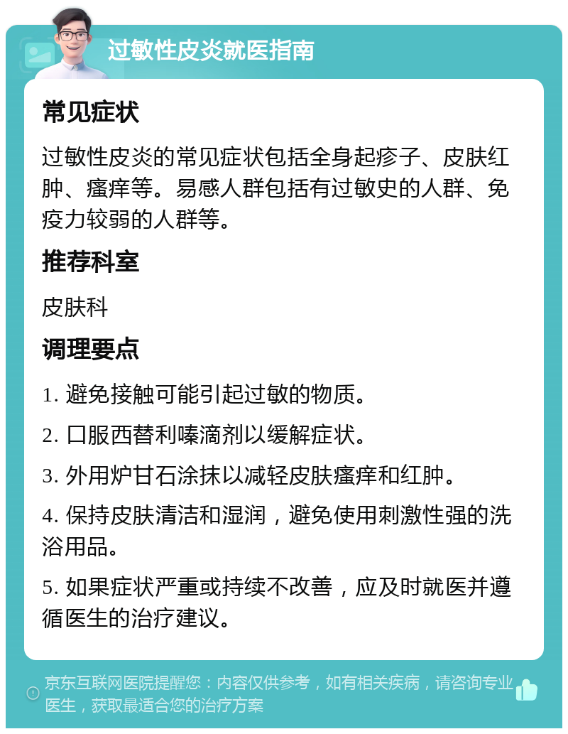 过敏性皮炎就医指南 常见症状 过敏性皮炎的常见症状包括全身起疹子、皮肤红肿、瘙痒等。易感人群包括有过敏史的人群、免疫力较弱的人群等。 推荐科室 皮肤科 调理要点 1. 避免接触可能引起过敏的物质。 2. 口服西替利嗪滴剂以缓解症状。 3. 外用炉甘石涂抹以减轻皮肤瘙痒和红肿。 4. 保持皮肤清洁和湿润，避免使用刺激性强的洗浴用品。 5. 如果症状严重或持续不改善，应及时就医并遵循医生的治疗建议。