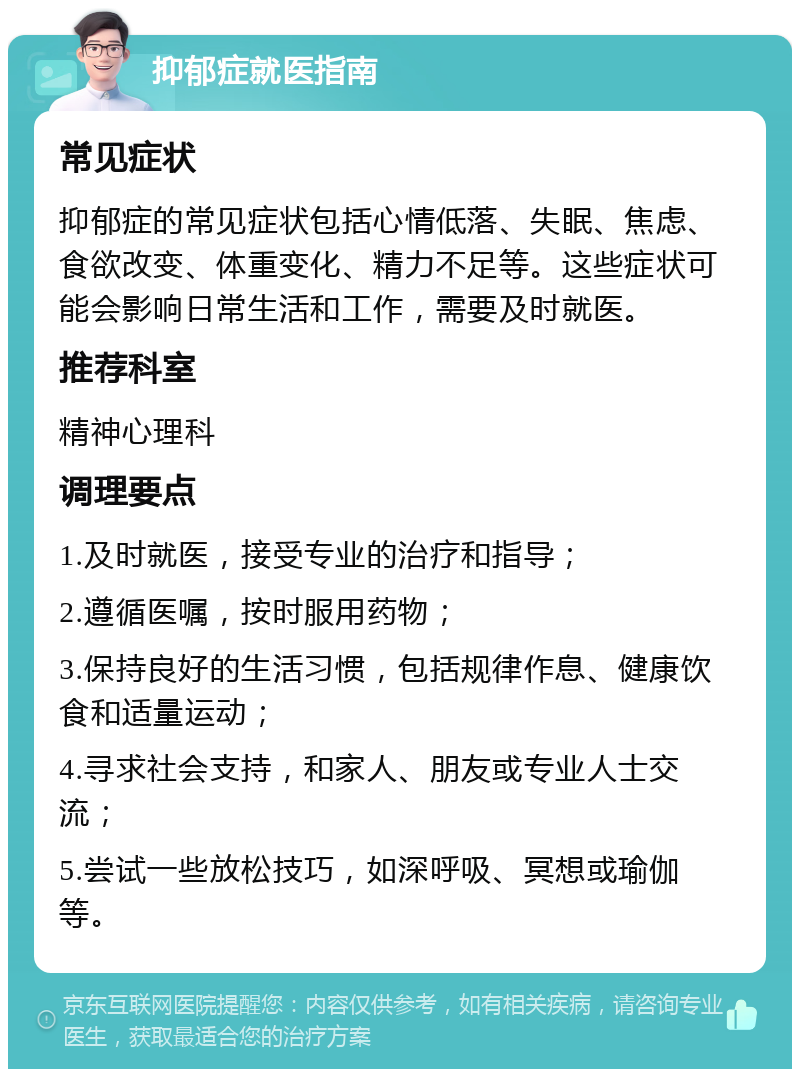 抑郁症就医指南 常见症状 抑郁症的常见症状包括心情低落、失眠、焦虑、食欲改变、体重变化、精力不足等。这些症状可能会影响日常生活和工作，需要及时就医。 推荐科室 精神心理科 调理要点 1.及时就医，接受专业的治疗和指导； 2.遵循医嘱，按时服用药物； 3.保持良好的生活习惯，包括规律作息、健康饮食和适量运动； 4.寻求社会支持，和家人、朋友或专业人士交流； 5.尝试一些放松技巧，如深呼吸、冥想或瑜伽等。