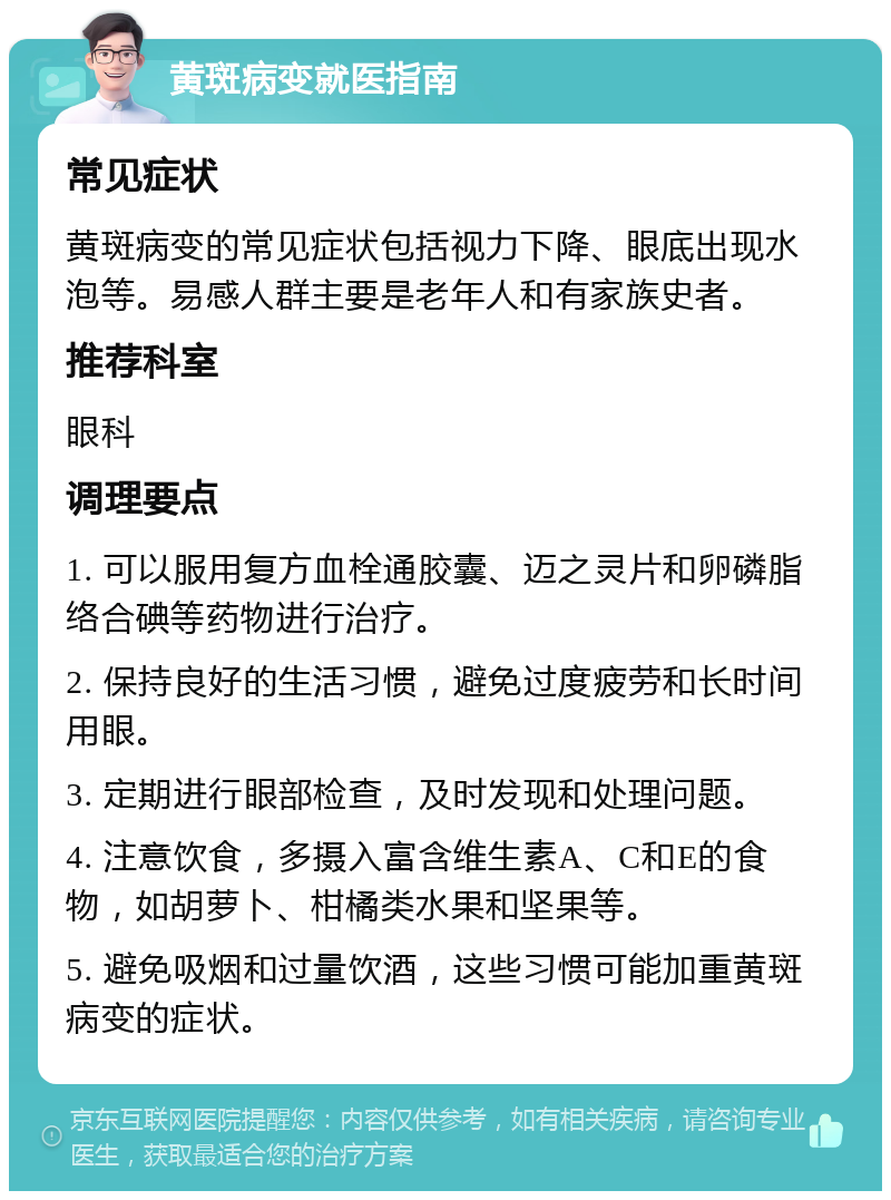 黄斑病变就医指南 常见症状 黄斑病变的常见症状包括视力下降、眼底出现水泡等。易感人群主要是老年人和有家族史者。 推荐科室 眼科 调理要点 1. 可以服用复方血栓通胶囊、迈之灵片和卵磷脂络合碘等药物进行治疗。 2. 保持良好的生活习惯，避免过度疲劳和长时间用眼。 3. 定期进行眼部检查，及时发现和处理问题。 4. 注意饮食，多摄入富含维生素A、C和E的食物，如胡萝卜、柑橘类水果和坚果等。 5. 避免吸烟和过量饮酒，这些习惯可能加重黄斑病变的症状。