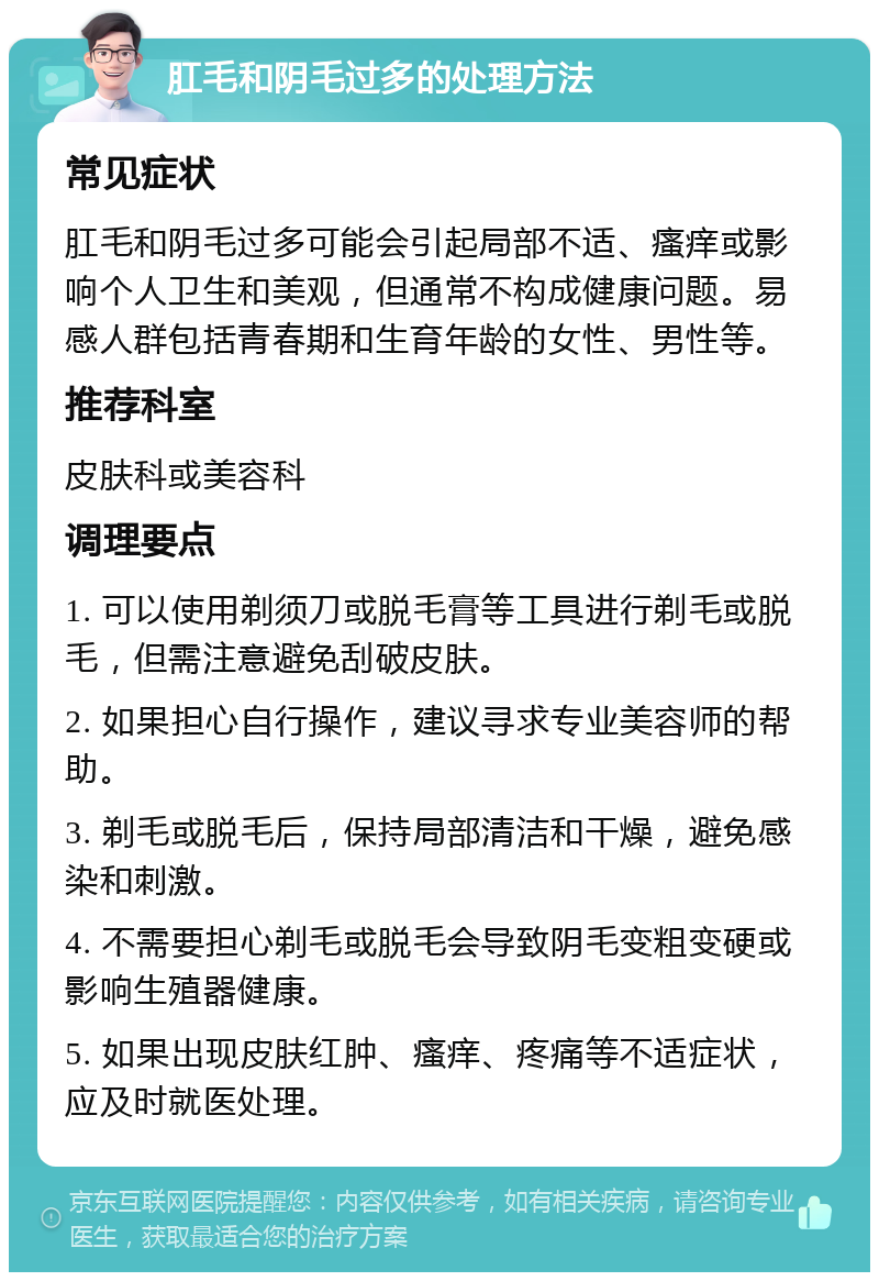 肛毛和阴毛过多的处理方法 常见症状 肛毛和阴毛过多可能会引起局部不适、瘙痒或影响个人卫生和美观，但通常不构成健康问题。易感人群包括青春期和生育年龄的女性、男性等。 推荐科室 皮肤科或美容科 调理要点 1. 可以使用剃须刀或脱毛膏等工具进行剃毛或脱毛，但需注意避免刮破皮肤。 2. 如果担心自行操作，建议寻求专业美容师的帮助。 3. 剃毛或脱毛后，保持局部清洁和干燥，避免感染和刺激。 4. 不需要担心剃毛或脱毛会导致阴毛变粗变硬或影响生殖器健康。 5. 如果出现皮肤红肿、瘙痒、疼痛等不适症状，应及时就医处理。