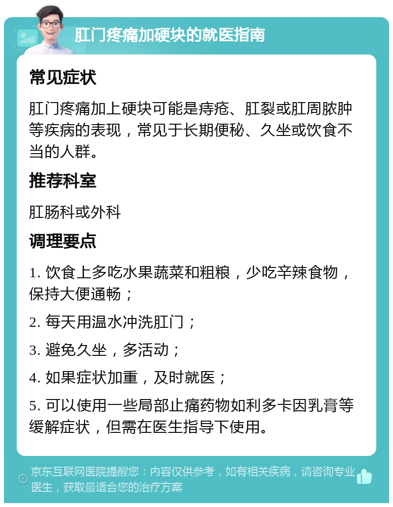 肛门疼痛加硬块的就医指南 常见症状 肛门疼痛加上硬块可能是痔疮、肛裂或肛周脓肿等疾病的表现，常见于长期便秘、久坐或饮食不当的人群。 推荐科室 肛肠科或外科 调理要点 1. 饮食上多吃水果蔬菜和粗粮，少吃辛辣食物，保持大便通畅； 2. 每天用温水冲洗肛门； 3. 避免久坐，多活动； 4. 如果症状加重，及时就医； 5. 可以使用一些局部止痛药物如利多卡因乳膏等缓解症状，但需在医生指导下使用。