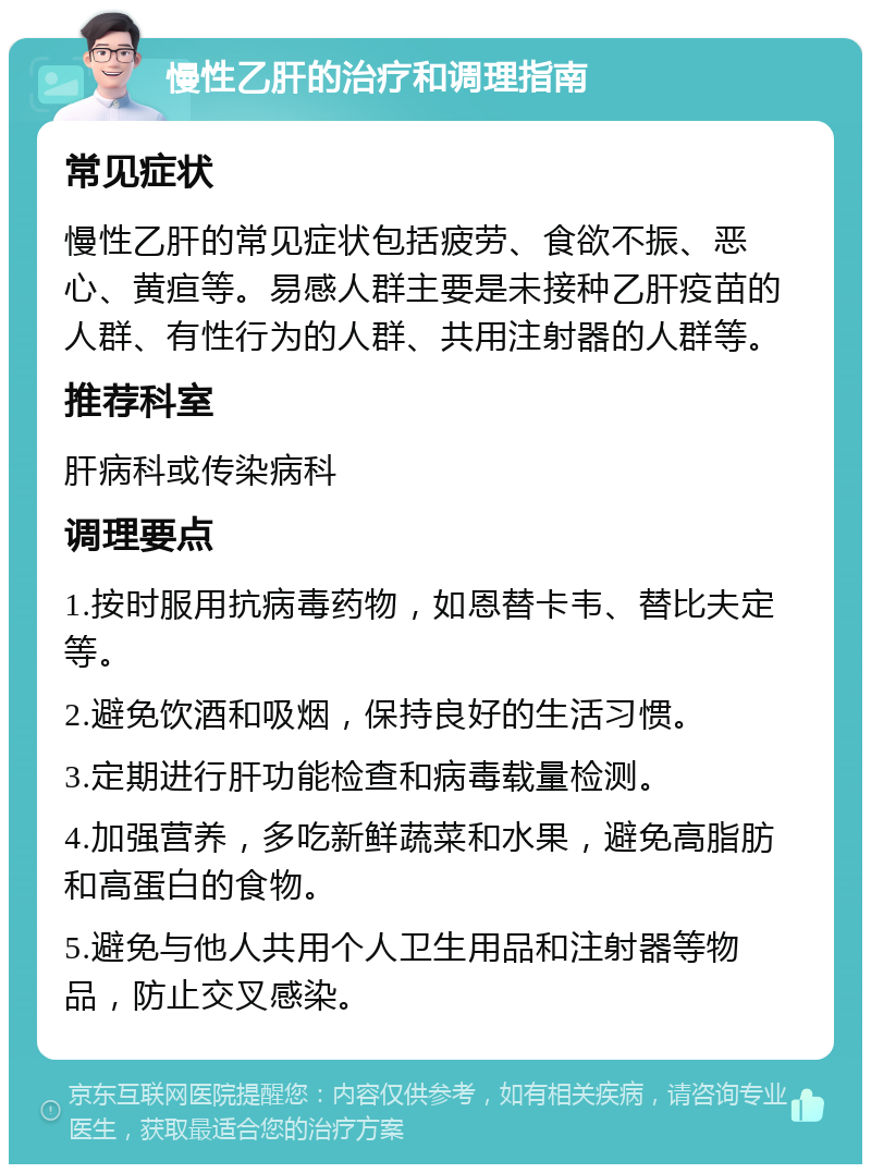 慢性乙肝的治疗和调理指南 常见症状 慢性乙肝的常见症状包括疲劳、食欲不振、恶心、黄疸等。易感人群主要是未接种乙肝疫苗的人群、有性行为的人群、共用注射器的人群等。 推荐科室 肝病科或传染病科 调理要点 1.按时服用抗病毒药物，如恩替卡韦、替比夫定等。 2.避免饮酒和吸烟，保持良好的生活习惯。 3.定期进行肝功能检查和病毒载量检测。 4.加强营养，多吃新鲜蔬菜和水果，避免高脂肪和高蛋白的食物。 5.避免与他人共用个人卫生用品和注射器等物品，防止交叉感染。