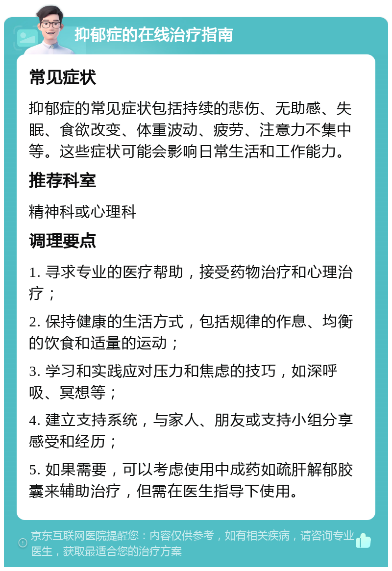 抑郁症的在线治疗指南 常见症状 抑郁症的常见症状包括持续的悲伤、无助感、失眠、食欲改变、体重波动、疲劳、注意力不集中等。这些症状可能会影响日常生活和工作能力。 推荐科室 精神科或心理科 调理要点 1. 寻求专业的医疗帮助，接受药物治疗和心理治疗； 2. 保持健康的生活方式，包括规律的作息、均衡的饮食和适量的运动； 3. 学习和实践应对压力和焦虑的技巧，如深呼吸、冥想等； 4. 建立支持系统，与家人、朋友或支持小组分享感受和经历； 5. 如果需要，可以考虑使用中成药如疏肝解郁胶囊来辅助治疗，但需在医生指导下使用。