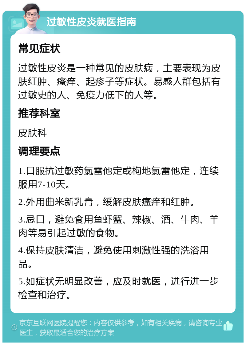 过敏性皮炎就医指南 常见症状 过敏性皮炎是一种常见的皮肤病，主要表现为皮肤红肿、瘙痒、起疹子等症状。易感人群包括有过敏史的人、免疫力低下的人等。 推荐科室 皮肤科 调理要点 1.口服抗过敏药氯雷他定或枸地氯雷他定，连续服用7-10天。 2.外用曲米新乳膏，缓解皮肤瘙痒和红肿。 3.忌口，避免食用鱼虾蟹、辣椒、酒、牛肉、羊肉等易引起过敏的食物。 4.保持皮肤清洁，避免使用刺激性强的洗浴用品。 5.如症状无明显改善，应及时就医，进行进一步检查和治疗。