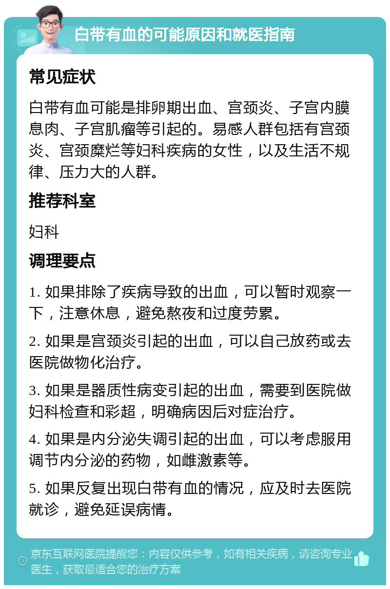 白带有血的可能原因和就医指南 常见症状 白带有血可能是排卵期出血、宫颈炎、子宫内膜息肉、子宫肌瘤等引起的。易感人群包括有宫颈炎、宫颈糜烂等妇科疾病的女性，以及生活不规律、压力大的人群。 推荐科室 妇科 调理要点 1. 如果排除了疾病导致的出血，可以暂时观察一下，注意休息，避免熬夜和过度劳累。 2. 如果是宫颈炎引起的出血，可以自己放药或去医院做物化治疗。 3. 如果是器质性病变引起的出血，需要到医院做妇科检查和彩超，明确病因后对症治疗。 4. 如果是内分泌失调引起的出血，可以考虑服用调节内分泌的药物，如雌激素等。 5. 如果反复出现白带有血的情况，应及时去医院就诊，避免延误病情。