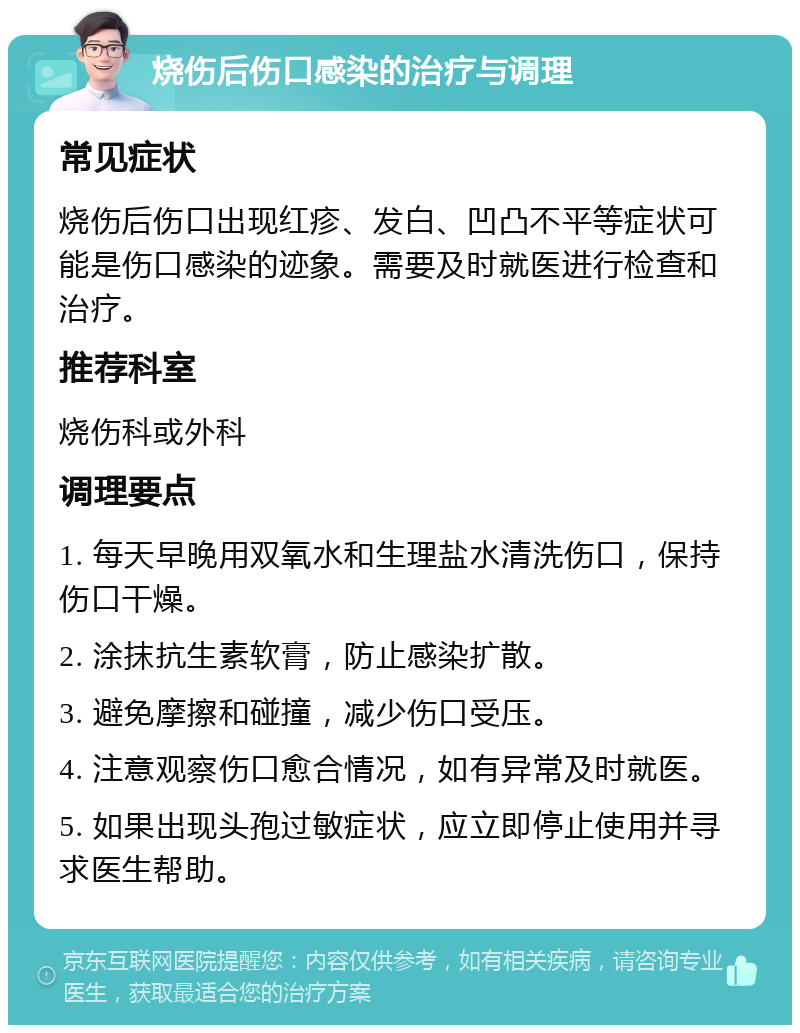 烧伤后伤口感染的治疗与调理 常见症状 烧伤后伤口出现红疹、发白、凹凸不平等症状可能是伤口感染的迹象。需要及时就医进行检查和治疗。 推荐科室 烧伤科或外科 调理要点 1. 每天早晚用双氧水和生理盐水清洗伤口，保持伤口干燥。 2. 涂抹抗生素软膏，防止感染扩散。 3. 避免摩擦和碰撞，减少伤口受压。 4. 注意观察伤口愈合情况，如有异常及时就医。 5. 如果出现头孢过敏症状，应立即停止使用并寻求医生帮助。