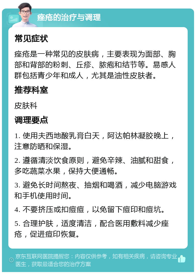 痤疮的治疗与调理 常见症状 痤疮是一种常见的皮肤病，主要表现为面部、胸部和背部的粉刺、丘疹、脓疱和结节等。易感人群包括青少年和成人，尤其是油性皮肤者。 推荐科室 皮肤科 调理要点 1. 使用夫西地酸乳膏白天，阿达帕林凝胶晚上，注意防晒和保湿。 2. 遵循清淡饮食原则，避免辛辣、油腻和甜食，多吃蔬菜水果，保持大便通畅。 3. 避免长时间熬夜、抽烟和喝酒，减少电脑游戏和手机使用时间。 4. 不要挤压或扣痘痘，以免留下痘印和痘坑。 5. 合理护肤，适度清洁，配合医用敷料减少痤疮，促进痘印恢复。