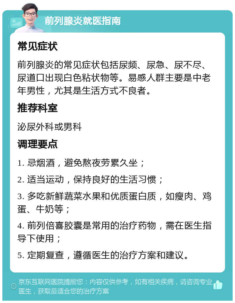 前列腺炎就医指南 常见症状 前列腺炎的常见症状包括尿频、尿急、尿不尽、尿道口出现白色粘状物等。易感人群主要是中老年男性，尤其是生活方式不良者。 推荐科室 泌尿外科或男科 调理要点 1. 忌烟酒，避免熬夜劳累久坐； 2. 适当运动，保持良好的生活习惯； 3. 多吃新鲜蔬菜水果和优质蛋白质，如瘦肉、鸡蛋、牛奶等； 4. 前列倍喜胶囊是常用的治疗药物，需在医生指导下使用； 5. 定期复查，遵循医生的治疗方案和建议。