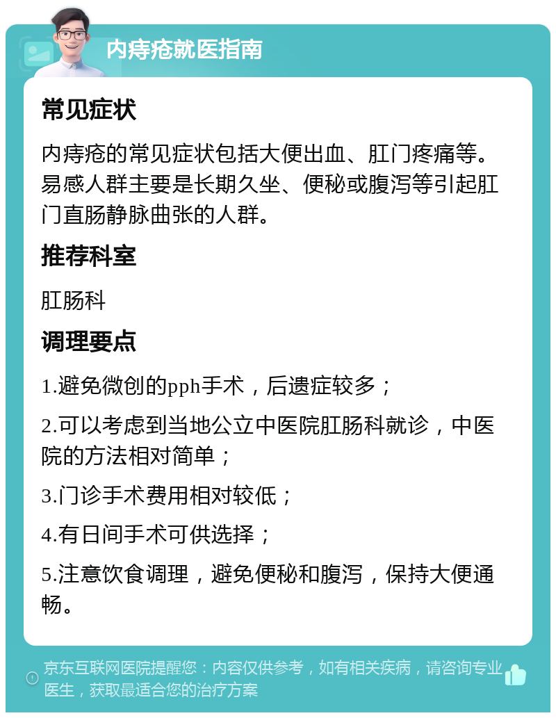 内痔疮就医指南 常见症状 内痔疮的常见症状包括大便出血、肛门疼痛等。易感人群主要是长期久坐、便秘或腹泻等引起肛门直肠静脉曲张的人群。 推荐科室 肛肠科 调理要点 1.避免微创的pph手术，后遗症较多； 2.可以考虑到当地公立中医院肛肠科就诊，中医院的方法相对简单； 3.门诊手术费用相对较低； 4.有日间手术可供选择； 5.注意饮食调理，避免便秘和腹泻，保持大便通畅。