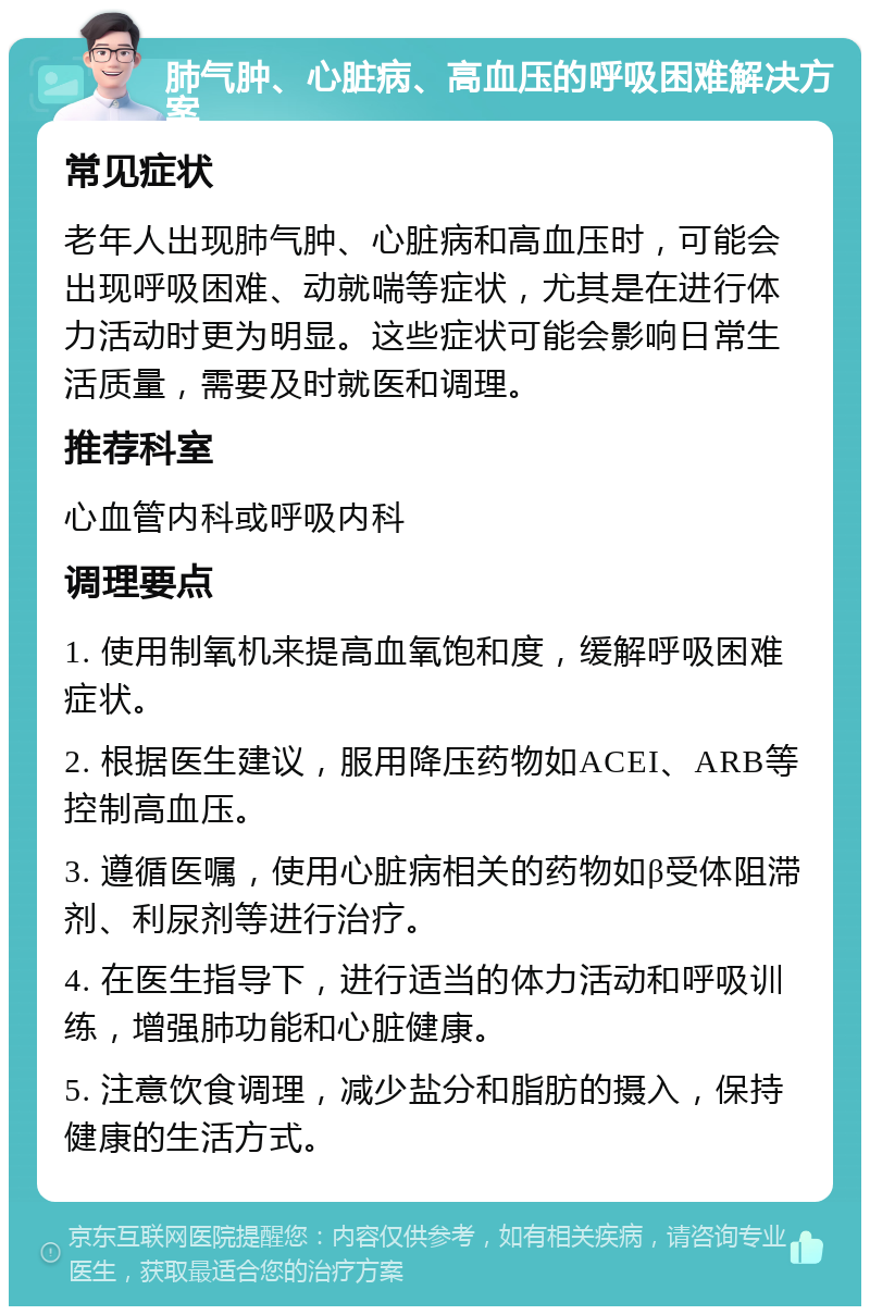 肺气肿、心脏病、高血压的呼吸困难解决方案 常见症状 老年人出现肺气肿、心脏病和高血压时，可能会出现呼吸困难、动就喘等症状，尤其是在进行体力活动时更为明显。这些症状可能会影响日常生活质量，需要及时就医和调理。 推荐科室 心血管内科或呼吸内科 调理要点 1. 使用制氧机来提高血氧饱和度，缓解呼吸困难症状。 2. 根据医生建议，服用降压药物如ACEI、ARB等控制高血压。 3. 遵循医嘱，使用心脏病相关的药物如β受体阻滞剂、利尿剂等进行治疗。 4. 在医生指导下，进行适当的体力活动和呼吸训练，增强肺功能和心脏健康。 5. 注意饮食调理，减少盐分和脂肪的摄入，保持健康的生活方式。