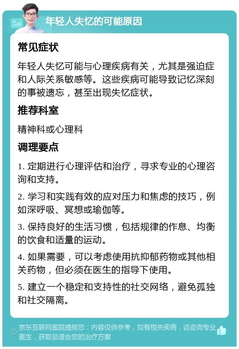 年轻人失忆的可能原因 常见症状 年轻人失忆可能与心理疾病有关，尤其是强迫症和人际关系敏感等。这些疾病可能导致记忆深刻的事被遗忘，甚至出现失忆症状。 推荐科室 精神科或心理科 调理要点 1. 定期进行心理评估和治疗，寻求专业的心理咨询和支持。 2. 学习和实践有效的应对压力和焦虑的技巧，例如深呼吸、冥想或瑜伽等。 3. 保持良好的生活习惯，包括规律的作息、均衡的饮食和适量的运动。 4. 如果需要，可以考虑使用抗抑郁药物或其他相关药物，但必须在医生的指导下使用。 5. 建立一个稳定和支持性的社交网络，避免孤独和社交隔离。