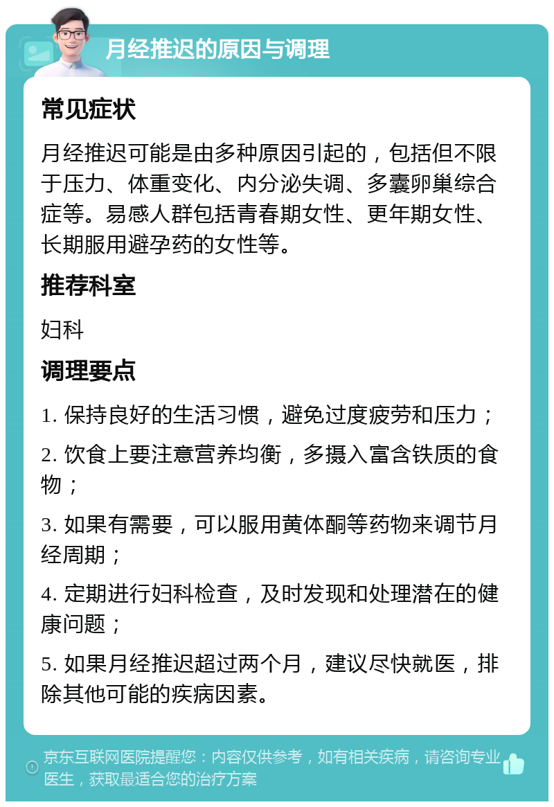 月经推迟的原因与调理 常见症状 月经推迟可能是由多种原因引起的，包括但不限于压力、体重变化、内分泌失调、多囊卵巢综合症等。易感人群包括青春期女性、更年期女性、长期服用避孕药的女性等。 推荐科室 妇科 调理要点 1. 保持良好的生活习惯，避免过度疲劳和压力； 2. 饮食上要注意营养均衡，多摄入富含铁质的食物； 3. 如果有需要，可以服用黄体酮等药物来调节月经周期； 4. 定期进行妇科检查，及时发现和处理潜在的健康问题； 5. 如果月经推迟超过两个月，建议尽快就医，排除其他可能的疾病因素。