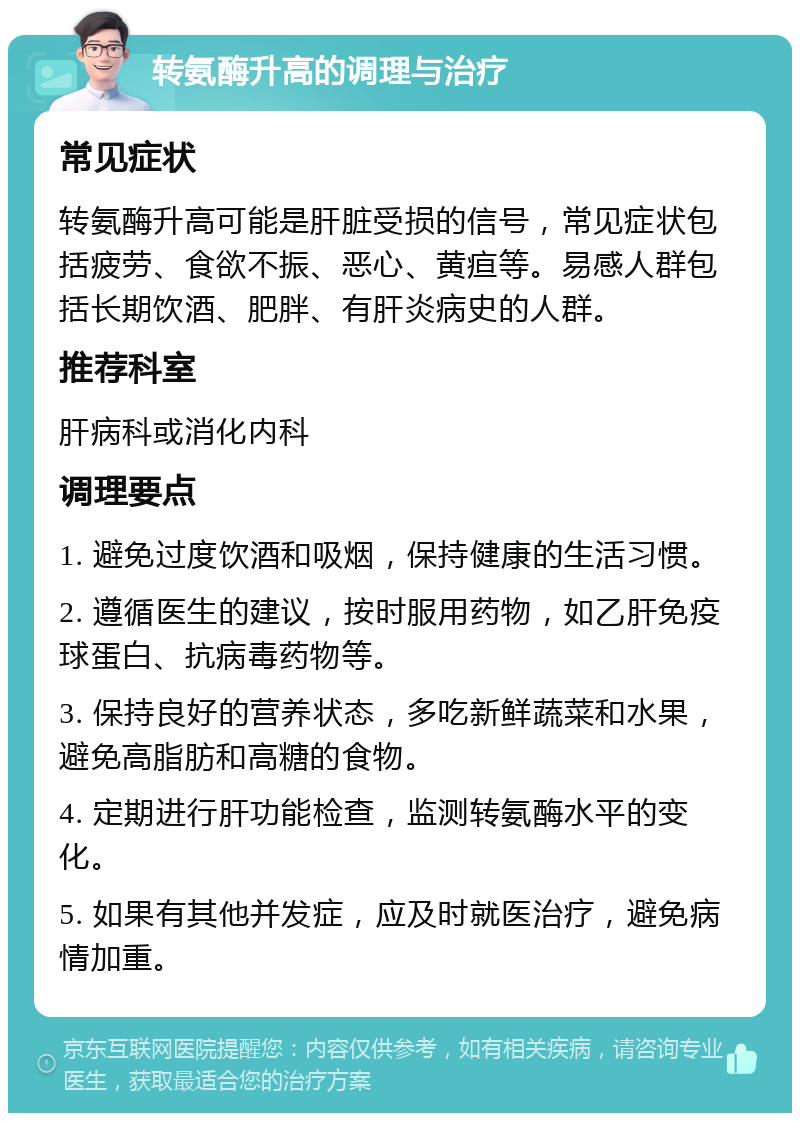 转氨酶升高的调理与治疗 常见症状 转氨酶升高可能是肝脏受损的信号，常见症状包括疲劳、食欲不振、恶心、黄疸等。易感人群包括长期饮酒、肥胖、有肝炎病史的人群。 推荐科室 肝病科或消化内科 调理要点 1. 避免过度饮酒和吸烟，保持健康的生活习惯。 2. 遵循医生的建议，按时服用药物，如乙肝免疫球蛋白、抗病毒药物等。 3. 保持良好的营养状态，多吃新鲜蔬菜和水果，避免高脂肪和高糖的食物。 4. 定期进行肝功能检查，监测转氨酶水平的变化。 5. 如果有其他并发症，应及时就医治疗，避免病情加重。