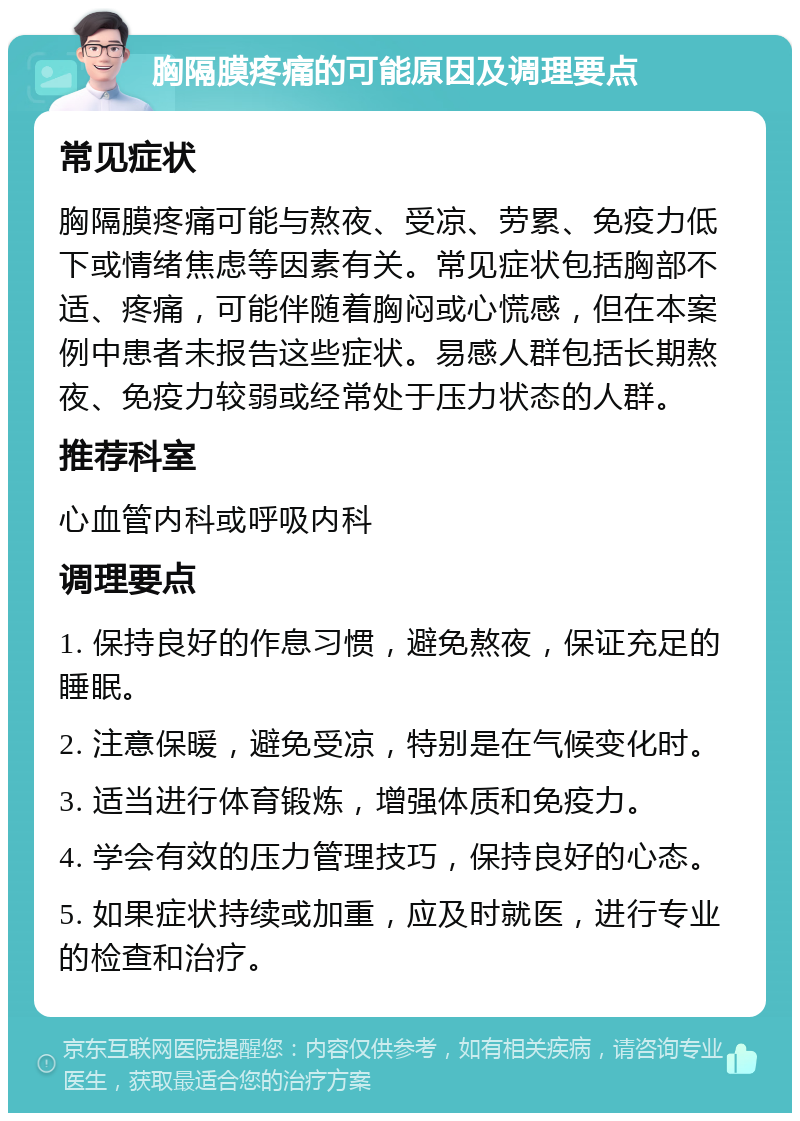 胸隔膜疼痛的可能原因及调理要点 常见症状 胸隔膜疼痛可能与熬夜、受凉、劳累、免疫力低下或情绪焦虑等因素有关。常见症状包括胸部不适、疼痛，可能伴随着胸闷或心慌感，但在本案例中患者未报告这些症状。易感人群包括长期熬夜、免疫力较弱或经常处于压力状态的人群。 推荐科室 心血管内科或呼吸内科 调理要点 1. 保持良好的作息习惯，避免熬夜，保证充足的睡眠。 2. 注意保暖，避免受凉，特别是在气候变化时。 3. 适当进行体育锻炼，增强体质和免疫力。 4. 学会有效的压力管理技巧，保持良好的心态。 5. 如果症状持续或加重，应及时就医，进行专业的检查和治疗。