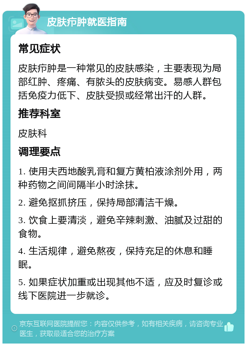 皮肤疖肿就医指南 常见症状 皮肤疖肿是一种常见的皮肤感染，主要表现为局部红肿、疼痛、有脓头的皮肤病变。易感人群包括免疫力低下、皮肤受损或经常出汗的人群。 推荐科室 皮肤科 调理要点 1. 使用夫西地酸乳膏和复方黄柏液涂剂外用，两种药物之间间隔半小时涂抹。 2. 避免抠抓挤压，保持局部清洁干燥。 3. 饮食上要清淡，避免辛辣刺激、油腻及过甜的食物。 4. 生活规律，避免熬夜，保持充足的休息和睡眠。 5. 如果症状加重或出现其他不适，应及时复诊或线下医院进一步就诊。