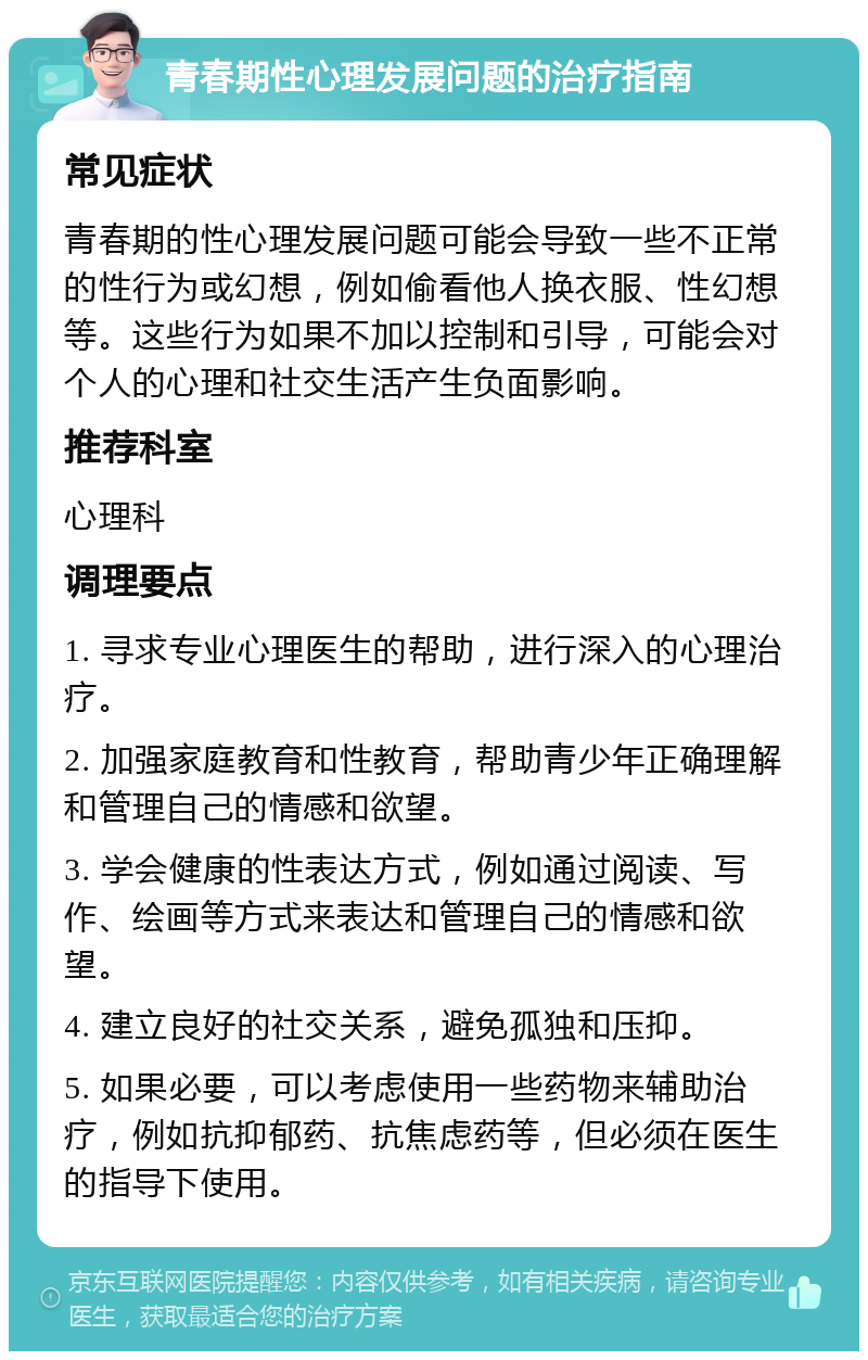 青春期性心理发展问题的治疗指南 常见症状 青春期的性心理发展问题可能会导致一些不正常的性行为或幻想，例如偷看他人换衣服、性幻想等。这些行为如果不加以控制和引导，可能会对个人的心理和社交生活产生负面影响。 推荐科室 心理科 调理要点 1. 寻求专业心理医生的帮助，进行深入的心理治疗。 2. 加强家庭教育和性教育，帮助青少年正确理解和管理自己的情感和欲望。 3. 学会健康的性表达方式，例如通过阅读、写作、绘画等方式来表达和管理自己的情感和欲望。 4. 建立良好的社交关系，避免孤独和压抑。 5. 如果必要，可以考虑使用一些药物来辅助治疗，例如抗抑郁药、抗焦虑药等，但必须在医生的指导下使用。