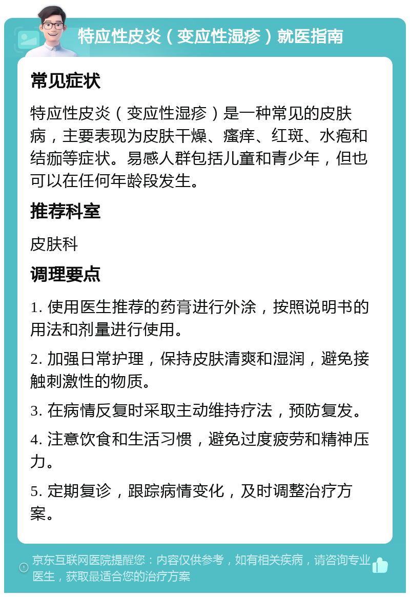 特应性皮炎（变应性湿疹）就医指南 常见症状 特应性皮炎（变应性湿疹）是一种常见的皮肤病，主要表现为皮肤干燥、瘙痒、红斑、水疱和结痂等症状。易感人群包括儿童和青少年，但也可以在任何年龄段发生。 推荐科室 皮肤科 调理要点 1. 使用医生推荐的药膏进行外涂，按照说明书的用法和剂量进行使用。 2. 加强日常护理，保持皮肤清爽和湿润，避免接触刺激性的物质。 3. 在病情反复时采取主动维持疗法，预防复发。 4. 注意饮食和生活习惯，避免过度疲劳和精神压力。 5. 定期复诊，跟踪病情变化，及时调整治疗方案。