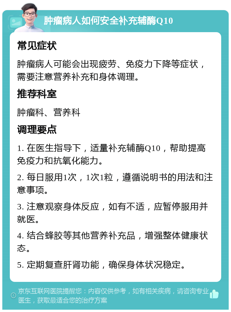 肿瘤病人如何安全补充辅酶Q10 常见症状 肿瘤病人可能会出现疲劳、免疫力下降等症状，需要注意营养补充和身体调理。 推荐科室 肿瘤科、营养科 调理要点 1. 在医生指导下，适量补充辅酶Q10，帮助提高免疫力和抗氧化能力。 2. 每日服用1次，1次1粒，遵循说明书的用法和注意事项。 3. 注意观察身体反应，如有不适，应暂停服用并就医。 4. 结合蜂胶等其他营养补充品，增强整体健康状态。 5. 定期复查肝肾功能，确保身体状况稳定。