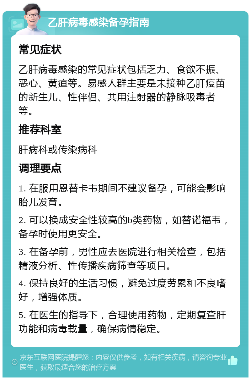 乙肝病毒感染备孕指南 常见症状 乙肝病毒感染的常见症状包括乏力、食欲不振、恶心、黄疸等。易感人群主要是未接种乙肝疫苗的新生儿、性伴侣、共用注射器的静脉吸毒者等。 推荐科室 肝病科或传染病科 调理要点 1. 在服用恩替卡韦期间不建议备孕，可能会影响胎儿发育。 2. 可以换成安全性较高的b类药物，如替诺福韦，备孕时使用更安全。 3. 在备孕前，男性应去医院进行相关检查，包括精液分析、性传播疾病筛查等项目。 4. 保持良好的生活习惯，避免过度劳累和不良嗜好，增强体质。 5. 在医生的指导下，合理使用药物，定期复查肝功能和病毒载量，确保病情稳定。