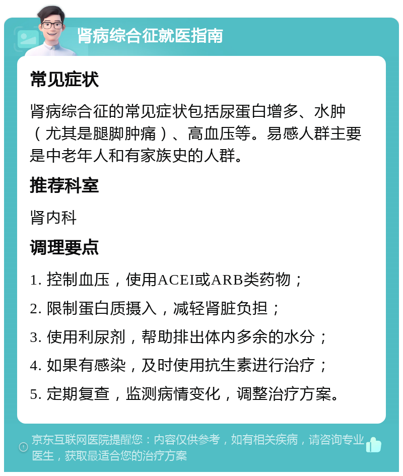 肾病综合征就医指南 常见症状 肾病综合征的常见症状包括尿蛋白增多、水肿（尤其是腿脚肿痛）、高血压等。易感人群主要是中老年人和有家族史的人群。 推荐科室 肾内科 调理要点 1. 控制血压，使用ACEI或ARB类药物； 2. 限制蛋白质摄入，减轻肾脏负担； 3. 使用利尿剂，帮助排出体内多余的水分； 4. 如果有感染，及时使用抗生素进行治疗； 5. 定期复查，监测病情变化，调整治疗方案。