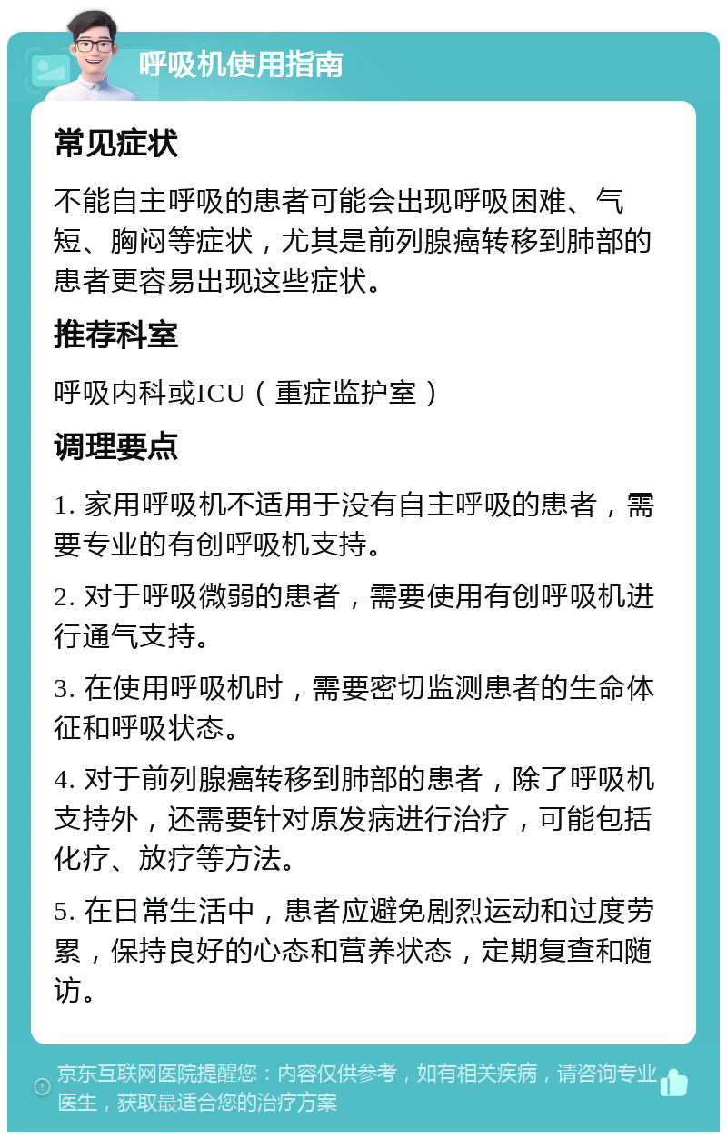 呼吸机使用指南 常见症状 不能自主呼吸的患者可能会出现呼吸困难、气短、胸闷等症状，尤其是前列腺癌转移到肺部的患者更容易出现这些症状。 推荐科室 呼吸内科或ICU（重症监护室） 调理要点 1. 家用呼吸机不适用于没有自主呼吸的患者，需要专业的有创呼吸机支持。 2. 对于呼吸微弱的患者，需要使用有创呼吸机进行通气支持。 3. 在使用呼吸机时，需要密切监测患者的生命体征和呼吸状态。 4. 对于前列腺癌转移到肺部的患者，除了呼吸机支持外，还需要针对原发病进行治疗，可能包括化疗、放疗等方法。 5. 在日常生活中，患者应避免剧烈运动和过度劳累，保持良好的心态和营养状态，定期复查和随访。