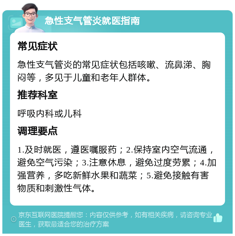 急性支气管炎就医指南 常见症状 急性支气管炎的常见症状包括咳嗽、流鼻涕、胸闷等，多见于儿童和老年人群体。 推荐科室 呼吸内科或儿科 调理要点 1.及时就医，遵医嘱服药；2.保持室内空气流通，避免空气污染；3.注意休息，避免过度劳累；4.加强营养，多吃新鲜水果和蔬菜；5.避免接触有害物质和刺激性气体。