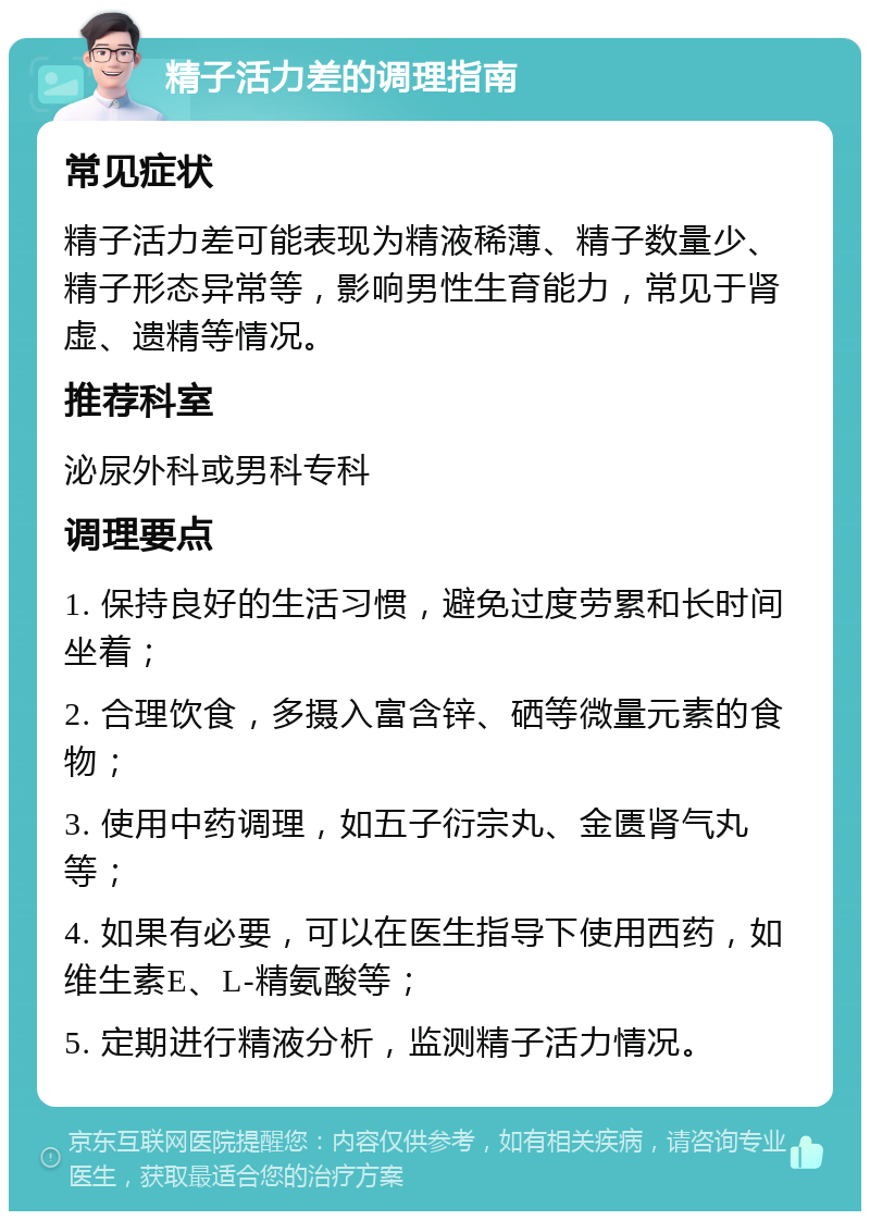 精子活力差的调理指南 常见症状 精子活力差可能表现为精液稀薄、精子数量少、精子形态异常等，影响男性生育能力，常见于肾虚、遗精等情况。 推荐科室 泌尿外科或男科专科 调理要点 1. 保持良好的生活习惯，避免过度劳累和长时间坐着； 2. 合理饮食，多摄入富含锌、硒等微量元素的食物； 3. 使用中药调理，如五子衍宗丸、金匮肾气丸等； 4. 如果有必要，可以在医生指导下使用西药，如维生素E、L-精氨酸等； 5. 定期进行精液分析，监测精子活力情况。