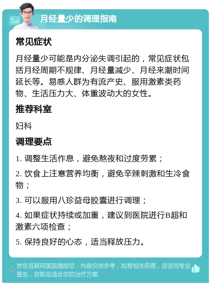 月经量少的调理指南 常见症状 月经量少可能是内分泌失调引起的，常见症状包括月经周期不规律、月经量减少、月经来潮时间延长等。易感人群为有流产史、服用激素类药物、生活压力大、体重波动大的女性。 推荐科室 妇科 调理要点 1. 调整生活作息，避免熬夜和过度劳累； 2. 饮食上注意营养均衡，避免辛辣刺激和生冷食物； 3. 可以服用八珍益母胶囊进行调理； 4. 如果症状持续或加重，建议到医院进行B超和激素六项检查； 5. 保持良好的心态，适当释放压力。