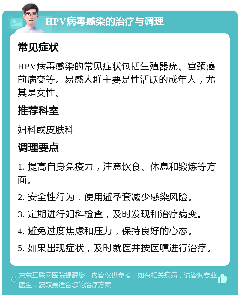 HPV病毒感染的治疗与调理 常见症状 HPV病毒感染的常见症状包括生殖器疣、宫颈癌前病变等。易感人群主要是性活跃的成年人，尤其是女性。 推荐科室 妇科或皮肤科 调理要点 1. 提高自身免疫力，注意饮食、休息和锻炼等方面。 2. 安全性行为，使用避孕套减少感染风险。 3. 定期进行妇科检查，及时发现和治疗病变。 4. 避免过度焦虑和压力，保持良好的心态。 5. 如果出现症状，及时就医并按医嘱进行治疗。