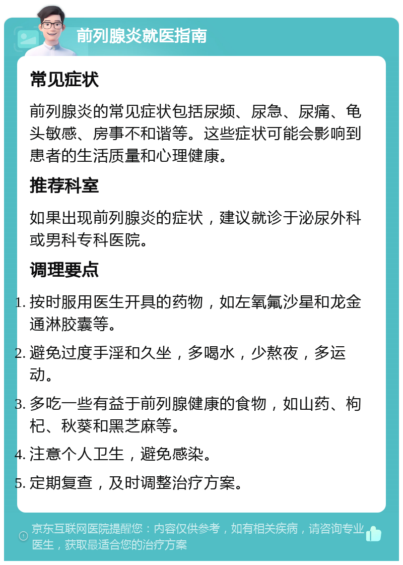 前列腺炎就医指南 常见症状 前列腺炎的常见症状包括尿频、尿急、尿痛、龟头敏感、房事不和谐等。这些症状可能会影响到患者的生活质量和心理健康。 推荐科室 如果出现前列腺炎的症状，建议就诊于泌尿外科或男科专科医院。 调理要点 按时服用医生开具的药物，如左氧氟沙星和龙金通淋胶囊等。 避免过度手淫和久坐，多喝水，少熬夜，多运动。 多吃一些有益于前列腺健康的食物，如山药、枸杞、秋葵和黑芝麻等。 注意个人卫生，避免感染。 定期复查，及时调整治疗方案。