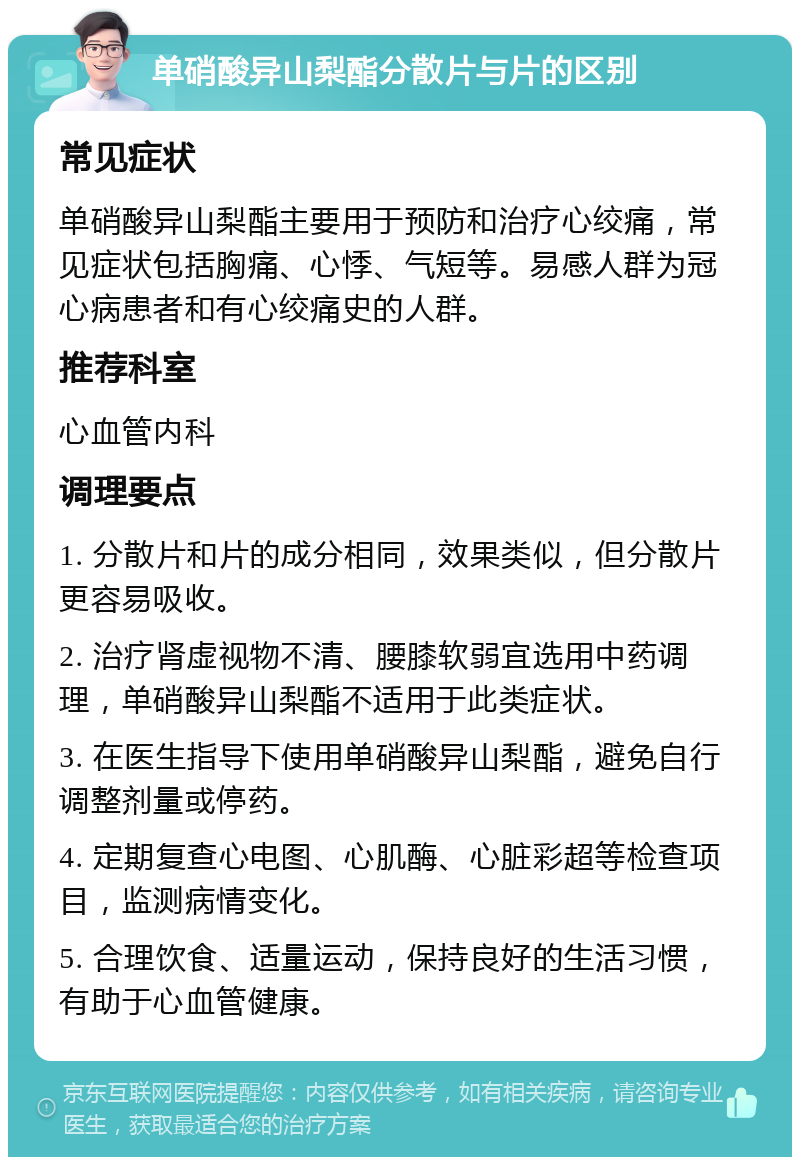 单硝酸异山梨酯分散片与片的区别 常见症状 单硝酸异山梨酯主要用于预防和治疗心绞痛，常见症状包括胸痛、心悸、气短等。易感人群为冠心病患者和有心绞痛史的人群。 推荐科室 心血管内科 调理要点 1. 分散片和片的成分相同，效果类似，但分散片更容易吸收。 2. 治疗肾虚视物不清、腰膝软弱宜选用中药调理，单硝酸异山梨酯不适用于此类症状。 3. 在医生指导下使用单硝酸异山梨酯，避免自行调整剂量或停药。 4. 定期复查心电图、心肌酶、心脏彩超等检查项目，监测病情变化。 5. 合理饮食、适量运动，保持良好的生活习惯，有助于心血管健康。